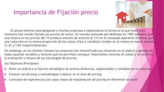 Importancia de Fijación precio
El actual entorno está obligando a muchas empresas a replantearse la forma en la que hasta este
momento han venido fijando sus precios de venta. Un estudio realizado por McKinsey en 1992 señalaba que
una mejora en los precios del 1% produce avances de entorno al 11% en el resultado operativo mientras que
una reducción en la misma proporción de los costes (fijos ó variables) inciden en el mismo en menor medida
(2,3% y 7,8% respectivamente).
Sin embargo, en los últimos tiempos las empresas han intensificado sus esfuerzos en el análisis y gestión de
todas aquellas variables y factores que les permitan conseguir importantes recortes en costes y no tanto en
la evaluación y mejora de sus estrategias de precios.
Sus Objetivos Principales
 Poner en práctica la fijación estratégica de precios dinámicos, segmentados y rentables en su empresa.
 Conocer las técnicas y metodologías a aplicar en el área de pricing.
 Contraste de experiencias con casos reales de implantación de pricing en diferentes sectores
 