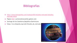 Bibliografías
 http://www.monografias.com/trabajos102/estudios-mercado/estudios-
mercado.shtml
 Página Web: yuniorandrescastillo.galeon.com
 Santiago de los Caballeros,República Dominicana
 https://es.wikipedia.org/wiki/Estudio_de_mercado
 
