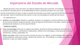 Importancia del Estudio de Mercado
Muchas personas creen que tener una idea de negocio basta para comenzar. Sin embargo, si no se realiza
un estudio de mercado previo, las probabilidades de que su proyecto prospere son muy bajas.
Uno de los beneficios de llevar a cabo un estudio de mercado es que este le permitirá identificar el potencial
del mercado, medir la satisfacción del cliente y crear una estrategia de marketing más exacta.
Su importancia es :
 Analice a su consumidor: Estudie a su público, busque si su producto o servicio satisface las necesidades
de sus futuros clientes. Muchas empresas, antes de ingresar oficialmente al mercado, realizan pruebas o
prototipos del producto o servicio que brindarán.
TENGA EN CUENTA
 Cree una estrategia: Para que su negocio sea exitoso, durante las diversas etapas de evolución de su
empresa (lanzamiento, crecimiento y maduración), deberá crear estrategias, y esto pasa por el precio,
distribución, canales, publicidad, etc.
 Defina una meta: Esto le servirá como una hoja de ruta en su negocio, ya que trabajará bajo objetivos.
Puede establecer metas para ventas, números de clientes, etc. Sin embargo, si no logra cumplirlos, no se
desanime y trate con mayor empeño.
 