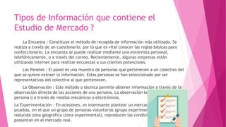 Tipos de Información que contiene el
Estudio de Mercado ?
La Encuesta : Constituye el método de recogida de información más utilizado. Se
realiza a través de un cuestionario, por lo que es vital conocer las reglas básicas para
confeccionarlo. La encuesta se puede realizar mediante una entrevista personal,
telefónicamente, o a través del correo. Recientemente, algunas empresas están
utilizando Internet para realizar encuestas a sus clientes potenciales.
Los Paneles : El panel es una muestra de personas que pertenecen a un colectivo del
que se quiere extraer la información. Estas personas se han seleccionado por ser
representativas del colectivo al que pertenecen.
La Observación : Este método o técnica permite obtener información a través de la
observación directa de las acciones de una persona. La observación la puede realizar otra
persona o a través de medios mecánicos o electrónicos.
La Experimentación : En ocasiones, es interesante plantear un mercado simulado de
pruebas, en el que un grupo de personas voluntarias (grupo experimental), en una
reducida zona geográfica (zona experimental), reproducen las condiciones que se
presentan en el mercado real.
 