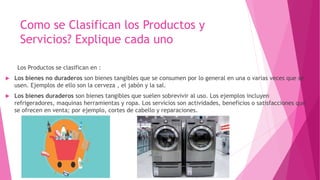 Los Productos se clasifican en :
 Los bienes no duraderos son bienes tangibles que se consumen por lo general en una o varias veces que se
usen. Ejemplos de ello son la cerveza , el jabón y la sal.
 Los bienes duraderos son bienes tangibles que suelen sobrevivir al uso. Los ejemplos incluyen
refrigeradores, maquinas herramientas y ropa. Los servicios son actividades, beneficios o satisfacciones que
se ofrecen en venta; por ejemplo, cortes de cabello y reparaciones.
Como se Clasifican los Productos y
Servicios? Explique cada uno
 