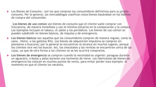  Los Bienes de Consumo : son los que compran los consumidores definitivos para su propio
consumo. Por lo general, los mercadólogos clasifican estos bienes basándose en los hábitos
de compra del consumidor.
Los bienes de uso común son bienes de consumo que el cliente suele comprar con
frecuencia, de manera inmediata y con el mínimo esfuerzo en la comparación y la compra.
Los ejemplos incluyen el tabaco, el jabón y los periódicos. Los bienes de uso común se
pueden subdividir en bienes básicos, de impulso y de emergencia.
 Los bienes básicos son aquellos que los consumidores compran de manera regular, como la
salsa , Heinz, o las galletas Ritz. Los bienes de adquisición impulsiva se compran sin
planearse o buscarse; por lo general se encuentran al alcance en muchos lugares, porque
los clientes rara vez los buscan. Así, los chocolates y las revistas se encuentran cerca de las
cajas, ya que de otra forma a los clientes no se les ocurrirá comprarlos.
 Los bienes de emergencia se compran cuando la necesidad es urgente: paraguas durante
un aguacero, o botas y palas durante una tormenta de nieve. Los fabricantes de bienes de
emergencia los colocan en muchos puntos de venta, para evitar perder esta ejemplo: el
momento en que el cliente los necesita.
 