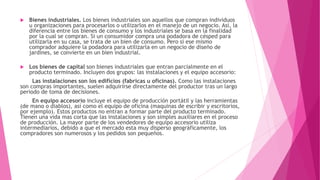  Bienes industriales. Los bienes industriales son aquellos que compran individuos
u organizaciones para procesarlos o utilizarlos en el manejo de un negocio. Así, la
diferencia entre los bienes de consumo y los industriales se basa en la finalidad
por la cual se compran. Si un consumidor compra una podadora de césped para
utilizarla en su casa, se trata de un bien de consumo. Pero si ese mismo
comprador adquiere la podadora para utilizarla en un negocio de diseño de
jardines, se convierte en un bien industrial.
 Los bienes de capital son bienes industriales que entran parcialmente en el
producto terminado. Incluyen dos grupos: las instalaciones y el equipo accesorio:
Las instalaciones son los edificios (fabricas u oficinas). Como las instalaciones
son compras importantes, suelen adquirirse directamente del productor tras un largo
periodo de toma de decisiones.
En equipo accesorio incluye el equipo de producción portátil y las herramientas
(de mano o diablos), así como el equipo de oficina (maquinas de escribir y escritorios,
por ejemplo). Estos productos no entran a formar parte del producto terminado.
Tienen una vida mas corta que las instalaciones y son simples auxiliares en el proceso
de producción. La mayor parte de los vendedores de equipo accesorio utiliza
intermediarios, debido a que el mercado esta muy disperso geográficamente, los
compradores son numerosos y los pedidos son pequeños.
 