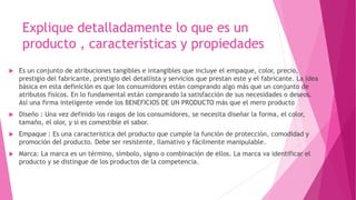 Explique detalladamente lo que es un
producto , características y propiedades
 Es un conjunto de atribuciones tangibles e intangibles que incluye el empaque, color, precio,
prestigio del fabricante, prestigio del detallista y servicios que prestan este y el fabricante. La idea
básica en esta definición es que los consumidores están comprando algo más que un conjunto de
atributos físicos. En lo fundamental están comprando la satisfacción de sus necesidades o deseos.
Así una firma inteligente vende los BENEFICIOS DE UN PRODUCTO más que el mero producto
 Diseño : Una vez definido los rasgos de los consumidores, se necesita diseñar la forma, el color,
tamaño, el olor, y si es comestible el sabor.
 Empaque : Es una característica del producto que cumple la función de protección, comodidad y
promoción del producto. Debe ser resistente, llamativo y fácilmente manipulable.
 Marca: La marca es un término, símbolo, signo o combinación de ellos. La marca va identificar el
producto y se distingue de los productos de la competencia.
 