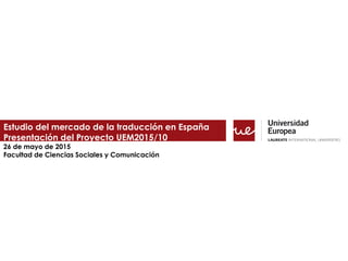 Estudio del mercado de la traducción en España
Presentación del Proyecto UEM2015/10
26 de mayo de 2015
Facultad de Ciencias Sociales y Comunicación
 