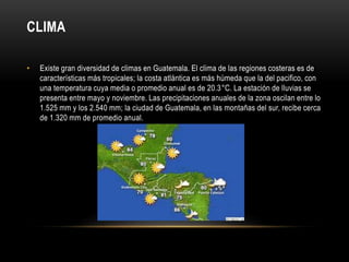 CLIMA 
• Existe gran diversidad de climas en Guatemala. El clima de las regiones costeras es de 
características más tropicales; la costa atlántica es más húmeda que la del pacifico, con 
una temperatura cuya media o promedio anual es de 20.3°C. La estación de lluvias se 
presenta entre mayo y noviembre. Las precipitaciones anuales de la zona oscilan entre lo 
1.525 mm y los 2.540 mm; la ciudad de Guatemala, en las montañas del sur, recibe cerca 
de 1.320 mm de promedio anual. 
 