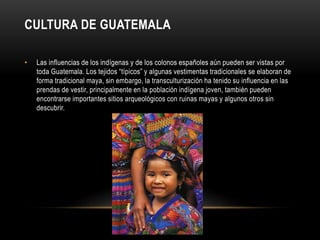 CULTURA DE GUATEMALA 
• Las influencias de los indígenas y de los colonos españoles aún pueden ser vistas por 
toda Guatemala. Los tejidos “típicos” y algunas vestimentas tradicionales se elaboran de 
forma tradicional maya, sin embargo, la transculturización ha tenido su influencia en las 
prendas de vestir, principalmente en la población indígena joven, también pueden 
encontrarse importantes sitios arqueológicos con ruinas mayas y algunos otros sin 
descubrir. 
 