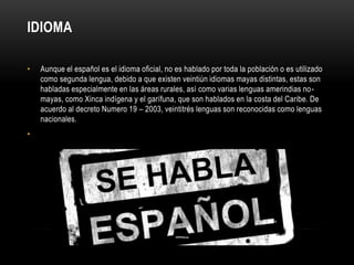 IDIOMA 
• Aunque el español es el idioma oficial, no es hablado por toda la población o es utilizado 
como segunda lengua, debido a que existen veintiún idiomas mayas distintas, estas son 
habladas especialmente en las áreas rurales, así como varias lenguas amerindias no-mayas, 
como Xinca indígena y el garífuna, que son hablados en la costa del Caribe. De 
acuerdo al decreto Numero 19 – 2003, veintitrés lenguas son reconocidas como lenguas 
nacionales. 
• 
 