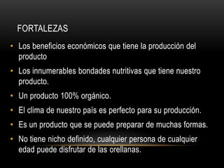 FORTALEZAS 
• Los beneficios económicos que tiene la producción del 
producto 
• Los innumerables bondades nutritivas que tiene nuestro 
producto. 
• Un producto 100% orgánico. 
• El clima de nuestro país es perfecto para su producción. 
• Es un producto que se puede preparar de muchas formas. 
• No tiene nicho definido, cualquier persona de cualquier 
edad puede disfrutar de las orellanas. 
 