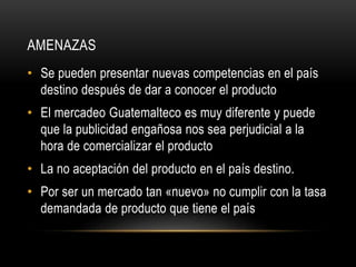 AMENAZAS 
• Se pueden presentar nuevas competencias en el país 
destino después de dar a conocer el producto 
• El mercadeo Guatemalteco es muy diferente y puede 
que la publicidad engañosa nos sea perjudicial a la 
hora de comercializar el producto 
• La no aceptación del producto en el país destino. 
• Por ser un mercado tan «nuevo» no cumplir con la tasa 
demandada de producto que tiene el país 
 