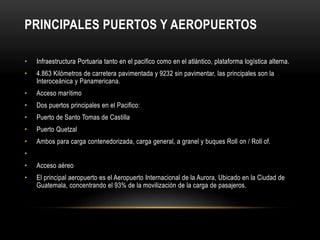 PRINCIPALES PUERTOS Y AEROPUERTOS 
• Infraestructura Portuaria tanto en el pacifico como en el atlántico, plataforma logística alterna. 
• 4.863 Kilómetros de carretera pavimentada y 9232 sin pavimentar, las principales son la 
Interoceánica y Panamericana. 
• Acceso marítimo 
• Dos puertos principales en el Pacifico: 
• Puerto de Santo Tomas de Castilla 
• Puerto Quetzal 
• Ambos para carga contenedorizada, carga general, a granel y buques Roll on / Roll of. 
• 
• Acceso aéreo 
• El principal aeropuerto es el Aeropuerto Internacional de la Aurora, Ubicado en la Ciudad de 
Guatemala, concentrando el 93% de la movilización de la carga de pasajeros. 
 