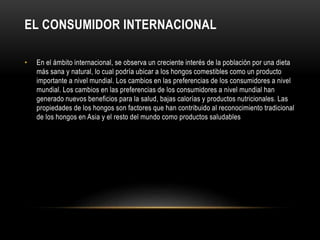 EL CONSUMIDOR INTERNACIONAL 
• En el ámbito internacional, se observa un creciente interés de la población por una dieta 
más sana y natural, lo cual podría ubicar a los hongos comestibles como un producto 
importante a nivel mundial. Los cambios en las preferencias de los consumidores a nivel 
mundial. Los cambios en las preferencias de los consumidores a nivel mundial han 
generado nuevos beneficios para la salud, bajas calorías y productos nutricionales. Las 
propiedades de los hongos son factores que han contribuido al reconocimiento tradicional 
de los hongos en Asia y el resto del mundo como productos saludables 
 