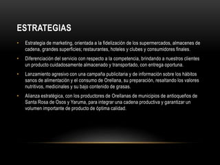 ESTRATEGIAS 
• Estrategia de marketing, orientada a la fidelización de los supermercados, almacenes de 
cadena, grandes superficies; restaurantes, hoteles y clubes y consumidores finales. 
• Diferenciación del servicio con respecto a la competencia, brindando a nuestros clientes 
un producto cuidadosamente almacenado y transportado, con entrega oportuna. 
• Lanzamiento agresivo con una campaña publicitaria y de información sobre los hábitos 
sanos de alimentación y el consumo de Orellana, su preparación, resaltando los valores 
nutritivos, medicinales y su bajo contenido de grasas. 
• Alianza estratégica, con los productores de Orellanas de municipios de antioqueños de 
Santa Rosa de Osos y Yaruma, para integrar una cadena productiva y garantizar un 
volumen importante de producto de óptima calidad. 
 