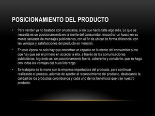 POSICIONAMIENTO DEL PRODUCTO 
• Para vender ya no bastaba con anunciarse, si no que hacía falta algo más. Lo que se 
necesita es un posicionamiento en la mente del consumidor, encontrar un hueco en su 
mente saturada de mensajes publicitarios, con el fin de ubicar de forma diferencial con 
las ventajas y satisfacciones del producto en mención. 
• En esta época no solo hay que encontrar un espacio en la mente del consumidor si no 
que hay que ser el primero en acceder a ella, a través de las comunicaciones 
publicitarias, logrando así un posicionamiento fuerte, coherente y constante, que se haga 
con todas las ventajas del buen liderazgo. 
• Se trabajara de la mano con la empresa importadora del producto, para continuar 
realizando el proceso, además de aportar al reconocimiento del producto, destacando la 
calidad de los productos colombianos y cada uno de los beneficios que trae nuestro 
producto. 
 