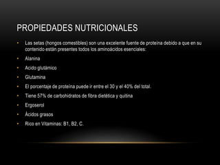 PROPIEDADES NUTRICIONALES 
• Las setas (hongos comestibles) son una excelente fuente de proteína debido a que en su 
contenido están presentes todos los aminoácidos esenciales: 
• Alanina 
• Acido glutámico 
• Glutamina 
• El porcentaje de proteína puede ir entre el 30 y el 40% del total. 
• Tiene 57% de carbohidratos de fibra dietética y quitina 
• Ergoserol 
• Ácidos grasos 
• Rico en Vitaminas: B1, B2, C. 
 