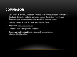 COMPRADOR 
• En la ciudad de destino, Ciudad de Guatemala, se encuentra ubicado el comprador y 
distribuidor de nuestro producto, la empresa llamada Comprabien Food Service 
Guatemala, será la encargada de recibir y distribuir nuestro producto. 
• Dirección: 11 calle A, 23-27 Zona 14, Residenciales Darue 
• Página Web. http://comprabien.net/ 
• Teléfonos: 2473 - 0581 (Oficina) - 40866650 
• Correos: ventas@comprabien.net, gerencia@comprabien.net, 
cchcomprabien@gmail.com 
