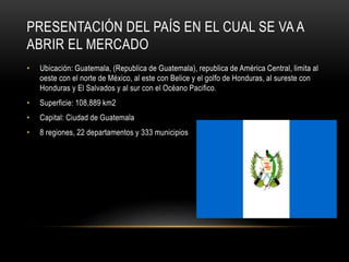 PRESENTACIÓN DEL PAÍS EN EL CUAL SE VA A 
ABRIR EL MERCADO 
• Ubicación: Guatemala, (Republica de Guatemala), republica de América Central, limita al 
oeste con el norte de México, al este con Belice y el golfo de Honduras, al sureste con 
Honduras y El Salvados y al sur con el Océano Pacifico. 
• Superficie: 108,889 km2 
• Capital: Ciudad de Guatemala 
• 8 regiones, 22 departamentos y 333 municipios 
 