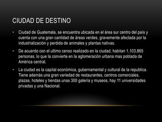 CIUDAD DE DESTINO 
• Ciudad de Guatemala, se encuentra ubicada en el área sur centro del país y 
cuenta con una gran cantidad de áreas verdes, gravemente afectada por la 
industrialización y perdida de animales y plantas nativas. 
• De acuerdo con el ultimo censo realizado en la ciudad, habitan 1,103,865 
personas, lo que la convierte en la aglomeración urbana mas poblada de 
América central. 
• La ciudad es la capital económica, gubernamental y cultural de la republica. 
Tiene además una gran variedad de restaurantes, centros comerciales, 
plazas, hoteles y tiendas unas 300 galería y museos, hay 11 universidades 
privadas y una Nacional. 
 