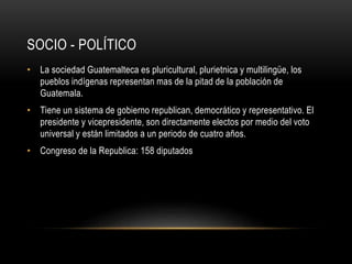 SOCIO - POLÍTICO 
• La sociedad Guatemalteca es pluricultural, plurietnica y multilingüe, los 
pueblos indígenas representan mas de la pitad de la población de 
Guatemala. 
• Tiene un sistema de gobierno republican, democrático y representativo. El 
presidente y vicepresidente, son directamente electos por medio del voto 
universal y están limitados a un periodo de cuatro años. 
• Congreso de la Republica: 158 diputados 
 