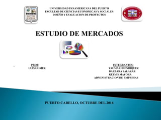UNIVERSIDAD PANAMERICANA DEL PUERTO
FACULTAD DE CIENCIAS ECONOMICAS Y SOCIALES
DISEÑO Y EVALUACION DE PROYECTOS
ESTUDIO DE MERCADOS
PROF: INTEGRANTES:
LUIS GOMEZ YACMARI HENRIQUEZ
BARBARA SALAZAR
KELVIS MAYORA
ADMINISTRACION DE EMPRESAS
PUERTO CABELLO, OCTUBRE DEL 2016
 