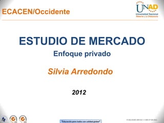 ECACEN/Occidente



   ESTUDIO DE MERCADO
            Enfoque privado

          Silvia Arredondo

                        2012



                                                          FI-GQ-OCMC-004-015 V. 000-27-08-2011
              “Educación para todos con calidad global”
 