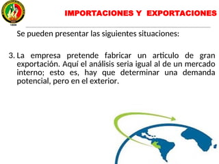 IMPORTACIONES Y EXPORTACIONES
Se pueden presentar las siguientes situaciones:
3. La empresa pretende fabricar un articulo de gran
exportación. Aquí el análisis seria igual al de un mercado
interno; esto es, hay que determinar una demanda
potencial, pero en el exterior.
 