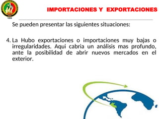 IMPORTACIONES Y EXPORTACIONES
Se pueden presentar las siguientes situaciones:
4. La Hubo exportaciones o importaciones muy bajas o
irregularidades. Aqui cabria un análisis mas profundo,
ante la posibilidad de abrir nuevos mercados en el
exterior.
 