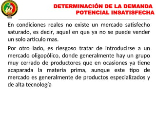 DETERMINACIÓN DE LA DEMANDA
POTENCIAL INSATISFECHA
En condiciones reales no existe un mercado satisfecho
saturado, es decir, aquel en que ya no se puede vender
un solo articulo mas.
Por otro lado, es riesgoso tratar de introducirse a un
mercado oligopólico, donde generalmente hay un grupo
muy cerrado de productores que en ocasiones ya tiene
acaparada la materia prima, aunque este tipo de
mercado es generalmente de productos especializados y
de alta tecnología
 