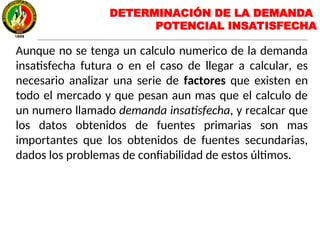 DETERMINACIÓN DE LA DEMANDA
POTENCIAL INSATISFECHA
Aunque no se tenga un calculo numerico de la demanda
insatisfecha futura o en el caso de llegar a calcular, es
necesario analizar una serie de factores que existen en
todo el mercado y que pesan aun mas que el calculo de
un numero llamado demanda insatisfecha, y recalcar que
los datos obtenidos de fuentes primarias son mas
importantes que los obtenidos de fuentes secundarias,
dados los problemas de confiabilidad de estos últimos.
 