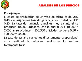 Por ejemplo:
El costo de producción de un vaso de cristal es de USD
0,40 y se asigna una tasa de ganancia por unidad de USD
0,20. La tasa de ganancia anual es muy distinta si se
producen 10.000 unidades, con lo cual 0,20 x 10.000 =
2.000, si se producen 100.000 unidades se tiene 0,20 x
100.000 = 20.000.
La tasa de ganancia anual es directamente proporcional
a la cantidad de unidades producidas, lo cual es
totalmente falso.
ANÁLISIS DE LOS PRECIOS
 