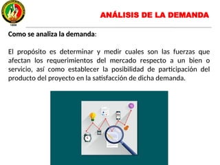 Como se analiza la demandaComo se analiza la demanda:
El propósito es determinar y medir cuales son las fuerzas que
afectan los requerimientos del mercado respecto a un bien o
servicio, así como establecer la posibilidad de participación del
producto del proyecto en la satisfacción de dicha demanda.
ANÁLISIS DE LA DEMANDA
 