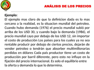 Ejemplo:
El ejemplo mas claro de que la definicion dada es lo mas
cercano a la realidad, es la situacion mundial del petroleo.
Cuando hubo demanda (1976) el precio mundial subió por
arriba de los USD 30, y cuando bajo la demanda (1986), el
precio mundial cayo por debajo de los USD 12, sin importar
el costo de producción Los países para los cuales ya no sea
rentable producir por debajo de ciertos precios, dejarán de
vender petroleo o tendrán que absorber multimillonarias
perdidas en dólares Cada país productor tiene un costo de
producción por barril diferente, pero esto no influye en la
fijación del precio internacional. Es solo el equilibrio entre
la oferta y demanda lo que lo determina.
ANÁLISIS DE LOS PRECIOS
 