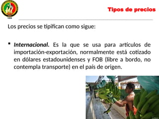 Tipos de precios
Los precios se tipifican como sigue:
 Internacional. Es la que se usa para artículos de
importación-exportación, normalmente está cotizado
en dólares estadounidenses y FOB (libre a bordo, no
contempla transporte) en el país de origen.
 