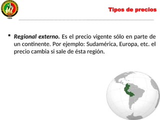  Regional externo. Es el precio vigente sólo en parte de
un continente. Por ejemplo: Sudamérica, Europa, etc. el
precio cambia si sale de ésta región.
Tipos de precios
 