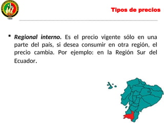  Regional interno. Es el precio vigente sólo en una
parte del país, si desea consumir en otra región, el
precio cambia. Por ejemplo: en la Región Sur del
Ecuador.
Tipos de precios
 