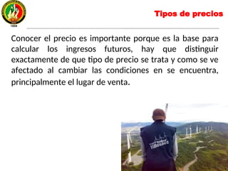 Conocer el precio es importante porque es la base para
calcular los ingresos futuros, hay que distinguir
exactamente de que tipo de precio se trata y como se ve
afectado al cambiar las condiciones en se encuentra,
principalmente el lugar de venta.
Tipos de precios
 
