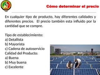 Cómo determinar el precio
En cualquier tipo de producto, hay diferentes calidades y
diferentes precios. El precio también esta influido por la
cantidad que se compre.
Tipo de establecimiento:
a) Detallista
b) Mayorista
c) Cadena de autoservicio
Calidad del Producto:
a) Buena
b) Muy buena
c) Excelente
 