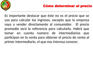 Es importante destacar que éste no es el precio que se
usa para calcular los ingresos, excepto que la empresa
vaya a vender directamente al consumidor. El precio
promedio será la referencia para calcularlo. Habrá que
tomar en cuenta numero de intermediarios que
participan en la venta para obtener el precio de venta al
primer intermediario, el que nos interesa conocer.
Cómo determinar el precio
 