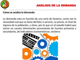 Como se analiza la demandaComo se analiza la demanda:
La demanda esta en función de una serie de factores, como son la
necesidad real que se tiene del bien o servicio, su precio, el nivel de
ingreso de la población, y otros, por lo que en el estudio habrá que
tomar en cuenta información proveniente de fuentes primarias y
secundarias, de indicadores econometricos, etcétera
ANÁLISIS DE LA DEMANDA
 