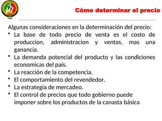 Algunas consideraciones en la determinación del precio:
• La base de todo precio de venta es el costo de
produccion, administracion y ventas, mas una
ganancia.
• La demanda potencial del producto y las condiciones
economicas del país.
• La reacción de la competencia.
• El comportamiento del revendedor.
• La estrategia de mercadeo.
• El control de precios que todo gobierno puede
imponer sobre los productos de la canasta básica
Cómo determinar el precio
 