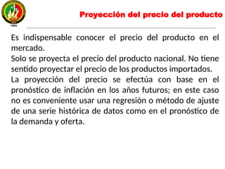 Proyección del precio del producto
Es indispensable conocer el precio del producto en el
mercado.
Solo se proyecta el precio del producto nacional. No tiene
sentido proyectar el precio de los productos importados.
La proyección del precio se efectúa con base en el
pronóstico de inflación en los años futuros; en este caso
no es conveniente usar una regresión o método de ajuste
de una serie histórica de datos como en el pronóstico de
la demanda y oferta.
 