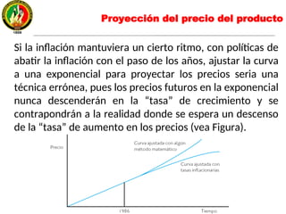 Proyección del precio del producto
Si la inflación mantuviera un cierto ritmo, con políticas de
abatir la inflación con el paso de los años, ajustar la curva
a una exponencial para proyectar los precios seria una
técnica errónea, pues los precios futuros en la exponencial
nunca descenderán en la “tasa” de crecimiento y se
contrapondrán a la realidad donde se espera un descenso
de la “tasa” de aumento en los precios (vea Figura).
 