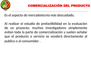 Es el aspecto de mercadotecnia más descuidado.
Al realizar el estudio de prefactibilidad en la evaluación
de un proyecto; muchos investigadores simplemente
evitan toda la parte de comercialización y suelen señalar
que el producto o servicio se venderá directamente al
publico o al consumidor .
COMERCIALIZACIÓN DEL PRODUCTO
 