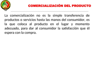 La comercialización no es la simple transferencia de
productos o servicios hasta las manos del consumidor, es
la que coloca al producto en el lugar y momento
adecuado, para dar al consumidor la satisfacción que él
espera con la compra.
COMERCIALIZACIÓN DEL PRODUCTO
 