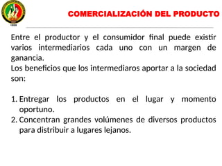 Entre el productor y el consumidor final puede existir
varios intermediarios cada uno con un margen de
ganancia.
Los beneficios que los intermediaros aportar a la sociedad
son:
1. Entregar los productos en el lugar y momento
oportuno.
2. Concentran grandes volúmenes de diversos productos
para distribuir a lugares lejanos.
COMERCIALIZACIÓN DEL PRODUCTO
 