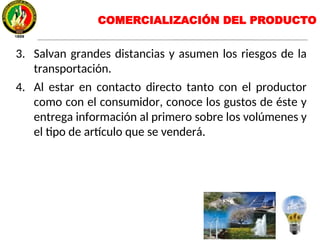 3. Salvan grandes distancias y asumen los riesgos de la
transportación.
4. Al estar en contacto directo tanto con el productor
como con el consumidor, conoce los gustos de éste y
entrega información al primero sobre los volúmenes y
el tipo de artículo que se venderá.
COMERCIALIZACIÓN DEL PRODUCTO
 