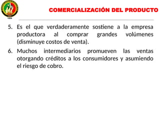 5. Es el que verdaderamente sostiene a la empresa
productora al comprar grandes volúmenes
(disminuye costos de venta).
6. Muchos intermediarios promueven las ventas
otorgando créditos a los consumidores y asumiendo
el riesgo de cobro.
COMERCIALIZACIÓN DEL PRODUCTO
 