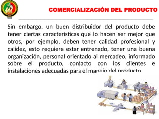 Sin embargo, un buen distribuidor del producto debe
tener ciertas características que lo hacen ser mejor que
otros, por ejemplo, deben tener calidad profesional y
calidez, esto requiere estar entrenado, tener una buena
organización, personal orientado al mercadeo, informado
sobre el producto, contacto con los clientes e
instalaciones adecuadas para el manejo del producto.
COMERCIALIZACIÓN DEL PRODUCTO
 