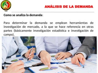 Como se analiza la demandaComo se analiza la demanda:
Para determinar la demanda se emplean herramientas de
investigación de mercado, a la que se hace referencia en otras
partes (básicamente investigación estadística e investigación de
campo).
ANÁLISIS DE LA DEMANDA
 
