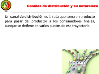 Canales de distribución y su naturaleza
Un canal de distribución es la ruta que toma un producto
para pasar del productor a los consumidores finales,
aunque se detiene en varios puntos de esa trayectoria.
 